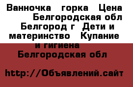 Ванночка   горка › Цена ­ 350 - Белгородская обл., Белгород г. Дети и материнство » Купание и гигиена   . Белгородская обл.